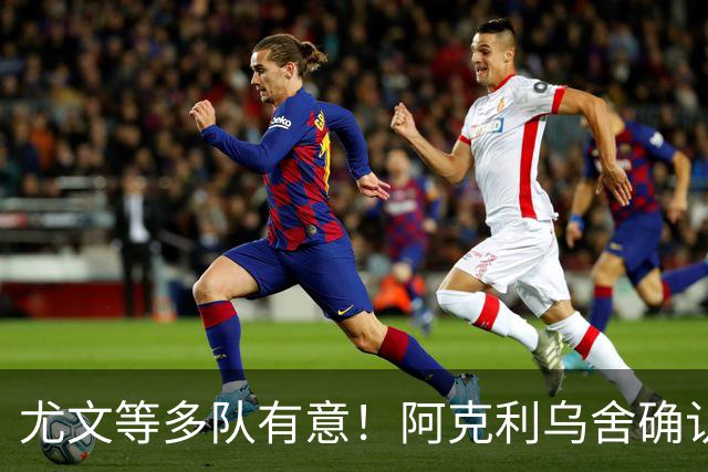 尤文等多队有意！阿克利乌舍确认想转会：但目前先专注于法国队