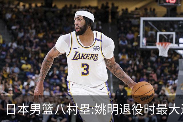 日本男篮八村塁:姚明退役时最大遗憾是后继无人 我也思考这个问题